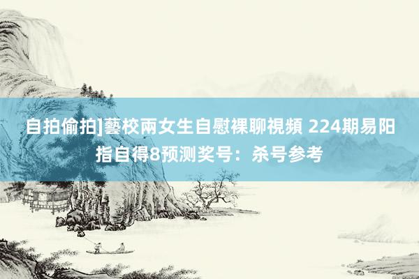 自拍偷拍]藝校兩女生自慰裸聊視頻 224期易阳指自得8预测奖号：杀号参考