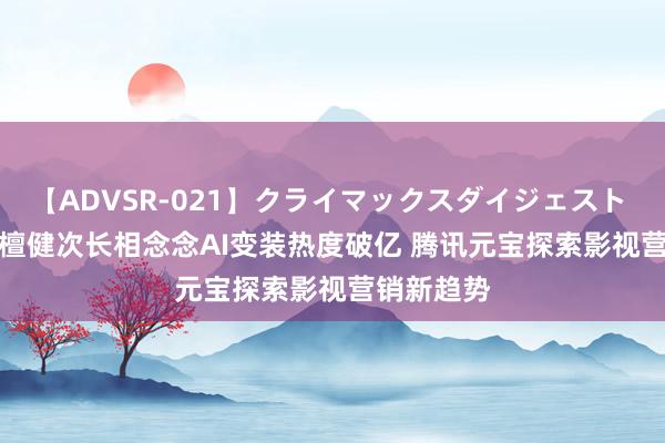 【ADVSR-021】クライマックスダイジェスト 姦鬼 ’10 檀健次长相念念AI变装热度破亿 腾讯元宝探索影视营销新趋势