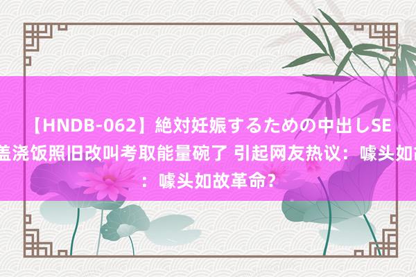 【HNDB-062】絶対妊娠するための中出しSEX！！ 盖浇饭照旧改叫考取能量碗了 引起网友热议：噱头如故革命？