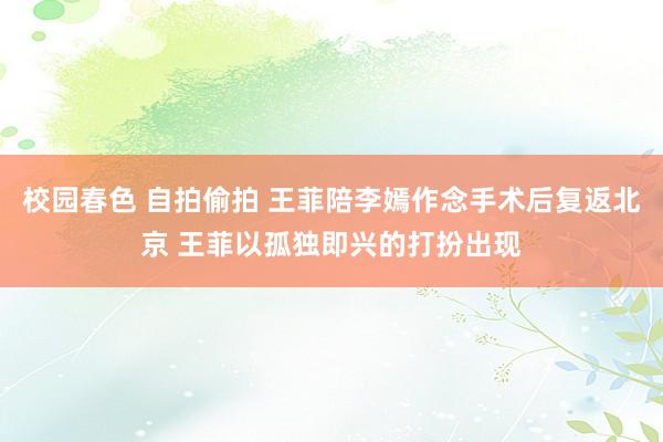 校园春色 自拍偷拍 王菲陪李嫣作念手术后复返北京 王菲以孤独即兴的打扮出现