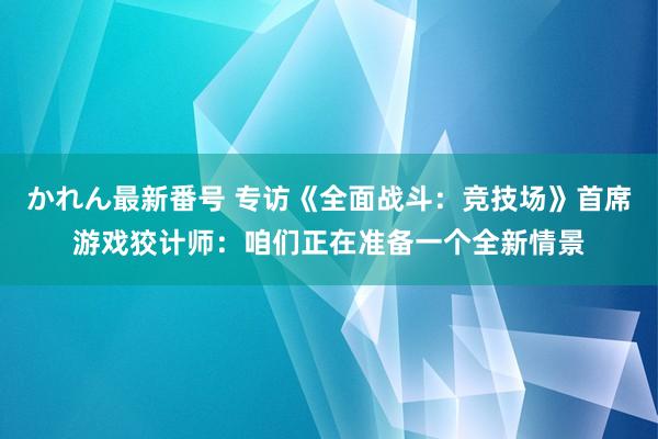 かれん最新番号 专访《全面战斗：竞技场》首席游戏狡计师：咱们正在准备一个全新情景