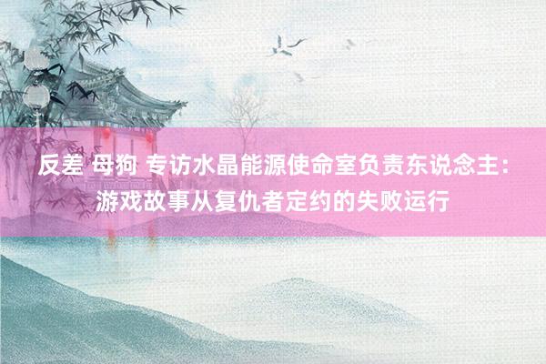 反差 母狗 专访水晶能源使命室负责东说念主：游戏故事从复仇者定约的失败运行