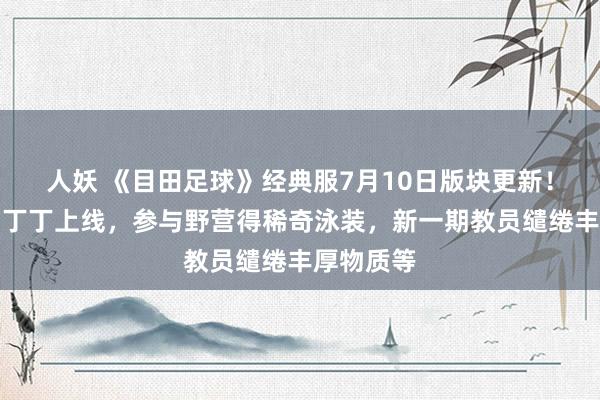 人妖 《目田足球》经典服7月10日版块更新！传闻巨星丁丁上线，参与野营得稀奇泳装，新一期教员缱绻丰厚物质等