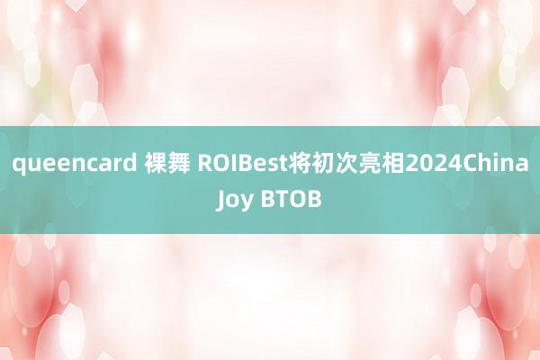 queencard 裸舞 ROIBest将初次亮相2024ChinaJoy BTOB