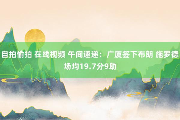 自拍偷拍 在线视频 午间速递：广厦签下布朗 施罗德场均19.7分9助