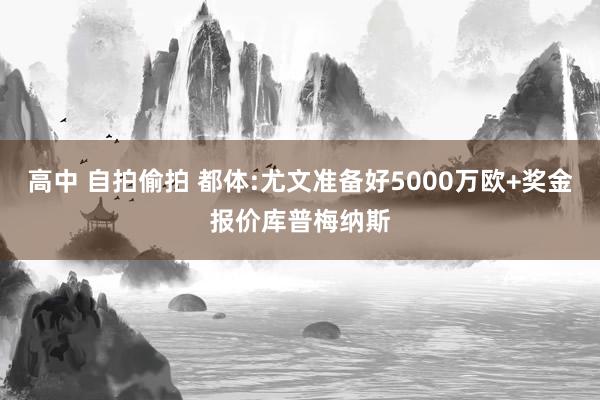 高中 自拍偷拍 都体:尤文准备好5000万欧+奖金报价库普梅纳斯