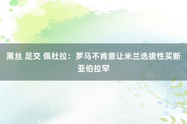 黑丝 足交 佩杜拉：罗马不肯意让米兰选拔性买断亚伯拉罕