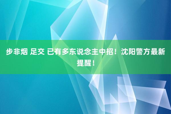 步非烟 足交 已有多东说念主中招！沈阳警方最新提醒！