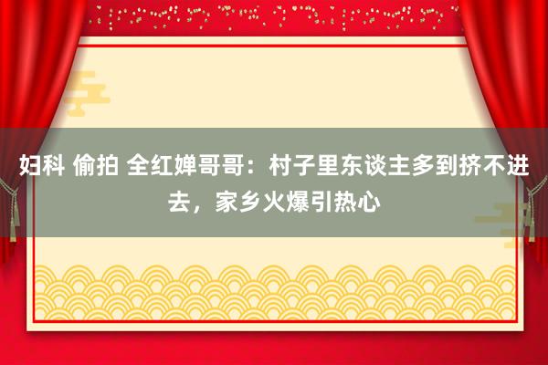 妇科 偷拍 全红婵哥哥：村子里东谈主多到挤不进去，家乡火爆引热心