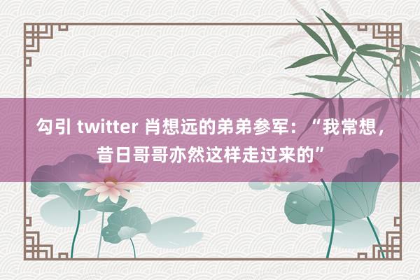 勾引 twitter 肖想远的弟弟参军：“我常想，昔日哥哥亦然这样走过来的”