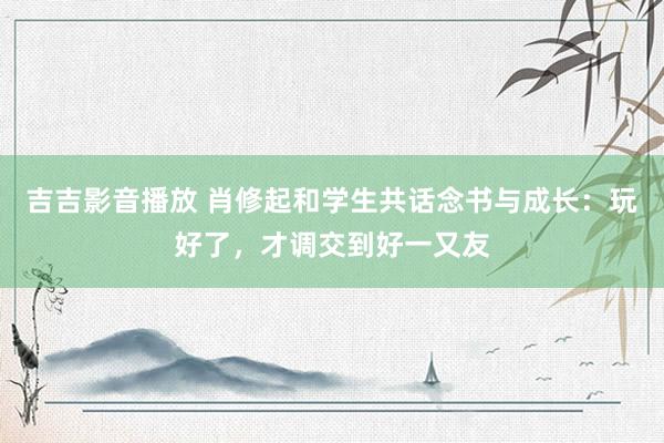 吉吉影音播放 肖修起和学生共话念书与成长：玩好了，才调交到好一又友