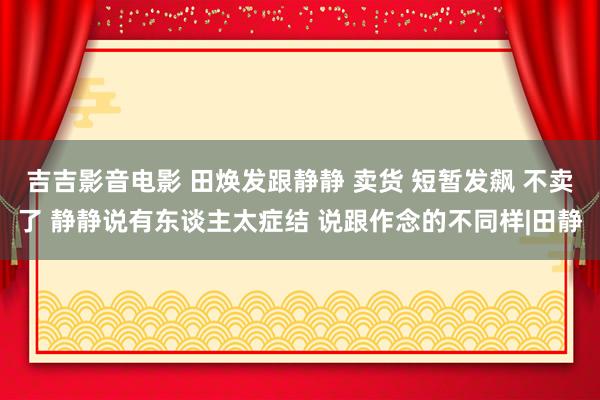 吉吉影音电影 田焕发跟静静 卖货 短暂发飙 不卖了 静静说有东谈主太症结 说跟作念的不同样|田静