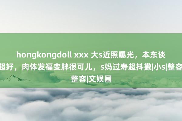 hongkongdoll xxx 大s近照曝光，本东谈主景况超好，肉体发福变胖很可儿，s妈过寿超抖擞|小s|整容|文娱圈