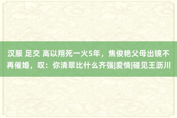 汉服 足交 高以翔死一火5年，焦俊艳父母出镜不再催婚，叹：你清翠比什么齐强|爱情|碰见王沥川