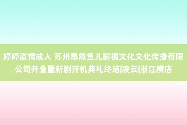 婷婷激情成人 苏州昂然鱼儿影视文化文化传播有限公司开业暨新剧开机典礼终结|凌云|浙江横店