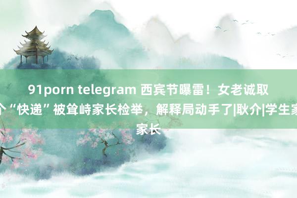 91porn telegram 西宾节曝雷！女老诚取了个“快递”被耸峙家长检举，解释局动手了|耿介|学生家长