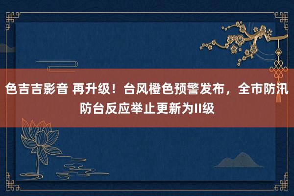 色吉吉影音 再升级！台风橙色预警发布，全市防汛防台反应举止更新为II级