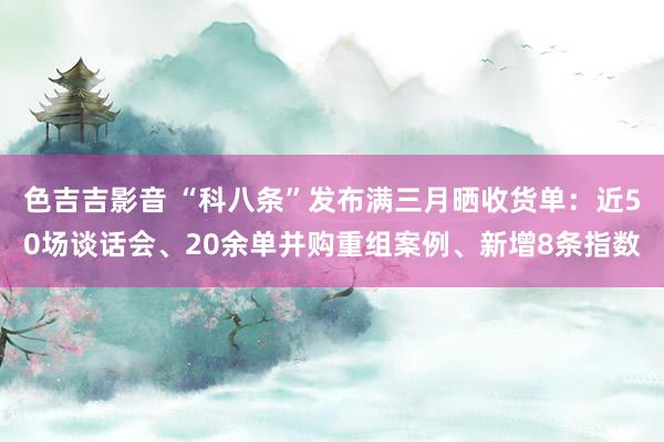 色吉吉影音 “科八条”发布满三月晒收货单：近50场谈话会、20余单并购重组案例、新增8条指数