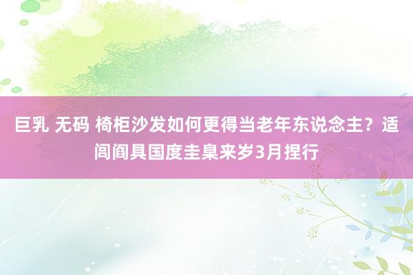 巨乳 无码 椅柜沙发如何更得当老年东说念主？适闾阎具国度圭臬来岁3月捏行