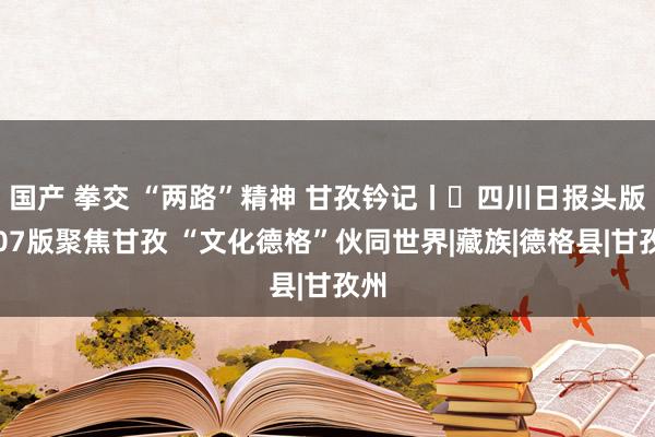 国产 拳交 “两路”精神 甘孜钤记丨⑰四川日报头版和07版聚焦甘孜 “文化德格”伙同世界|藏族|德格县|甘孜州