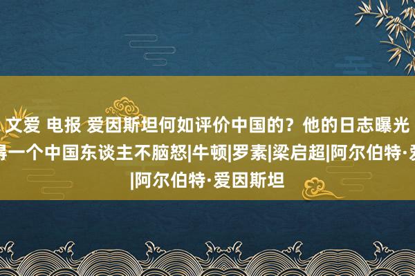 文爱 电报 爱因斯坦何如评价中国的？他的日志曝光后，莫得一个中国东谈主不脑怒|牛顿|罗素|梁启超|阿尔伯特·爱因斯坦