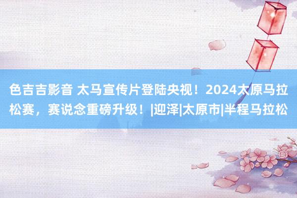 色吉吉影音 太马宣传片登陆央视！2024太原马拉松赛，赛说念重磅升级！|迎泽|太原市|半程马拉松