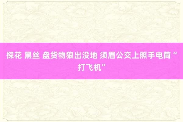 探花 黑丝 盘货物狼出没地 须眉公交上照手电筒“打飞机”