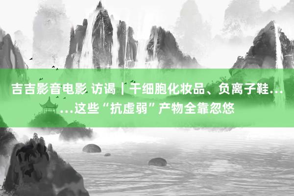 吉吉影音电影 访谒｜干细胞化妆品、负离子鞋……这些“抗虚弱”产物全靠忽悠