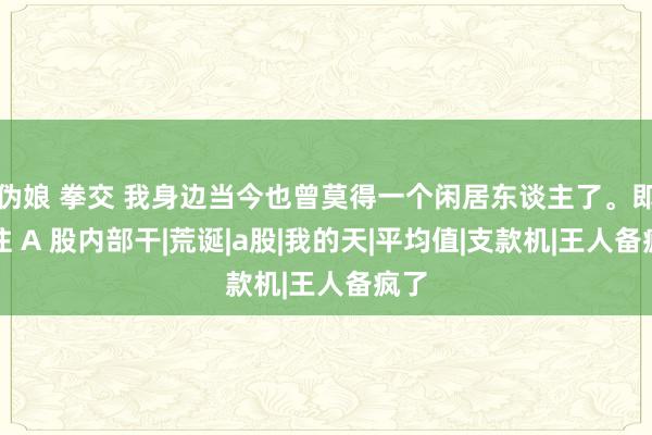 伪娘 拳交 我身边当今也曾莫得一个闲居东谈主了。即是往 A 股内部干|荒诞|a股|我的天|平均值|支款机|王人备疯了