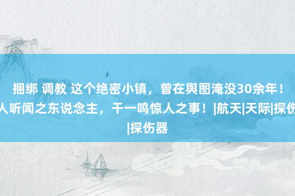 捆绑 调教 这个绝密小镇，曾在舆图淹没30余年！骇人听闻之东说念主，干一鸣惊人之事！|航天|天际|探伤器