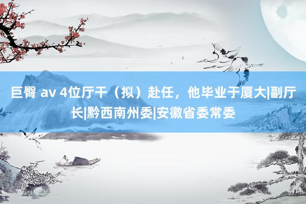 巨臀 av 4位厅干（拟）赴任，他毕业于厦大|副厅长|黔西南州委|安徽省委常委