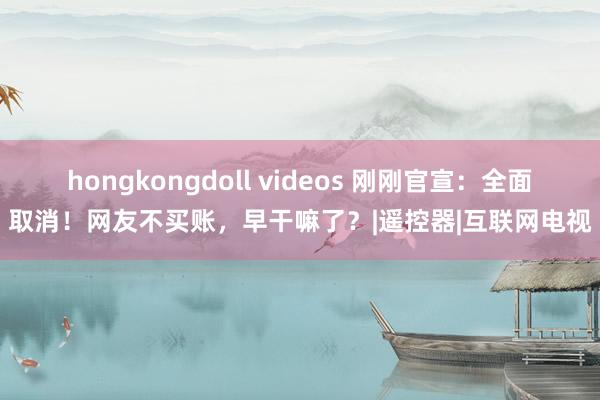 hongkongdoll videos 刚刚官宣：全面取消！网友不买账，早干嘛了？|遥控器|互联网电视