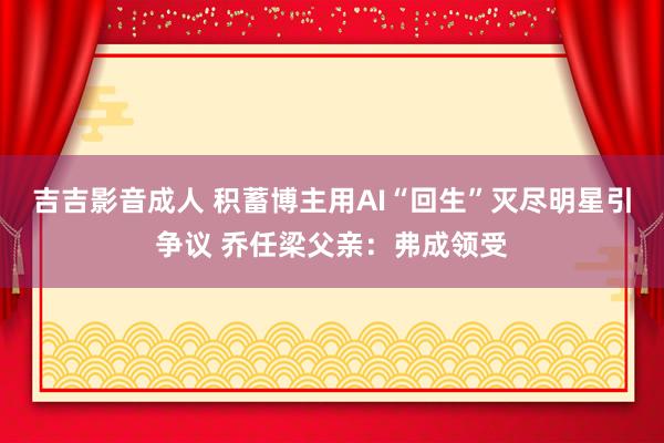 吉吉影音成人 积蓄博主用AI“回生”灭尽明星引争议 乔任梁父亲：弗成领受