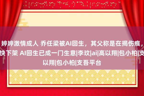 婷婷激情成人 乔任梁被AI回生，其父称是在揭伤痕，但愿尽快下架 AI回生已成一门生意|李玟|ai|高以翔|包小柏|支吾平台