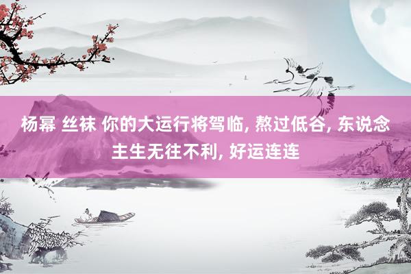 杨幂 丝袜 你的大运行将驾临, 熬过低谷, 东说念主生无往不利, 好运连连